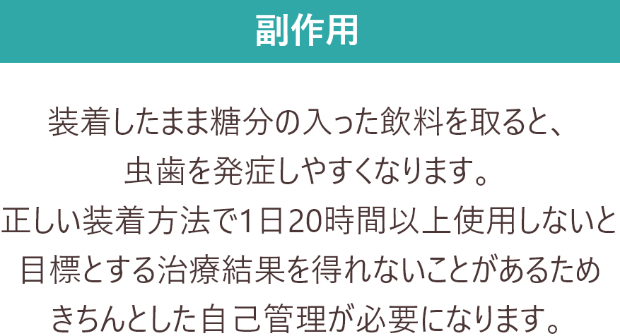 副作用 装着したまま糖分の入った飲料を取ると、虫歯を発症しやすくなります。
            正しい装着方法で1日20時間以上使用しないと目標とする治療結果を得れないことがあるためきちんとした自己管理が必要になります。