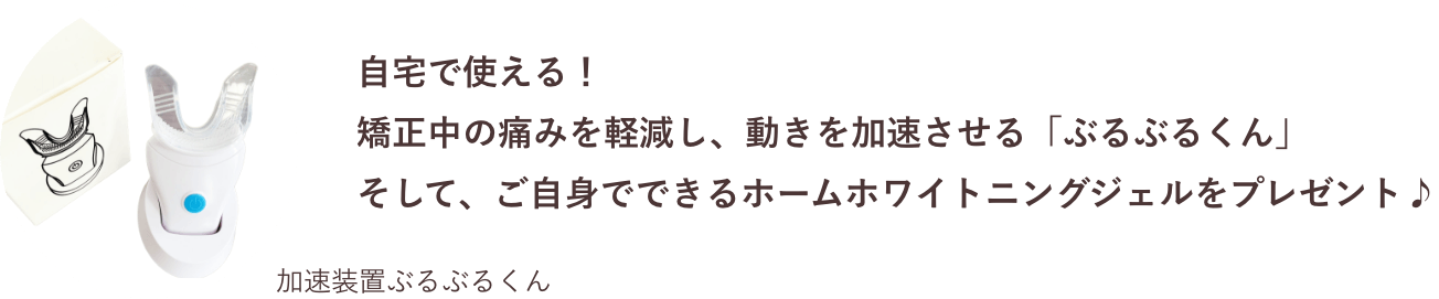 自宅で使える！
            矯正中の痛みを軽減し、動きを加速させる「ぶるぶるくん」
            そして、ご自身でできるホームホワイトニングジェルをプレゼント♪