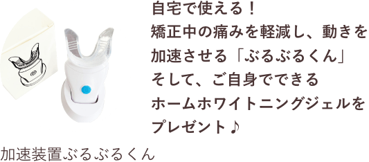自宅で使える！
            矯正中の痛みを軽減し、動きを加速させる「ぶるぶるくん」
            そして、ご自身でできるホームホワイトニングジェルをプレゼント♪