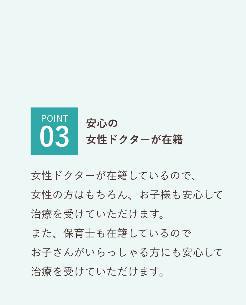 POINT03 安心の
        女性ドクターが在籍 女性ドクターが在籍しているので、
        女性の方はもちろん、お子様も安心して
        治療を受けていただけます。
        また、保育士も在籍しているので
        お子さんがいらっしゃる方にも安心して
        治療を受けていただけます。