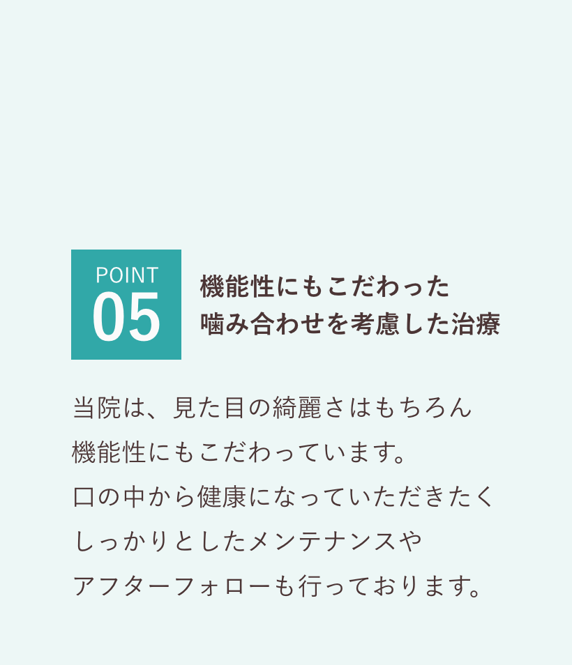 POINT05 機能性にもこだわった
        噛み合わせを考慮した治療 当院は、見た目の綺麗さはもちろん
        機能性にもこだわっています。
        口の中から健康になっていただきたく
        しっかりとしたメンテナンスや
        アフターフォローも行っております。